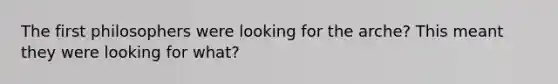 The first philosophers were looking for the arche? This meant they were looking for what?