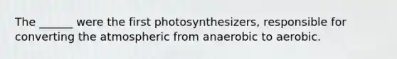 The ______ were the first photosynthesizers, responsible for converting the atmospheric from anaerobic to aerobic.