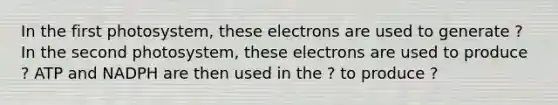 In the first photosystem, these electrons are used to generate ? In the second photosystem, these electrons are used to produce ? ATP and NADPH are then used in the ? to produce ?