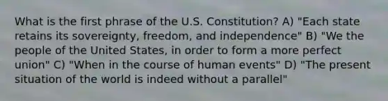 What is the first phrase of the U.S. Constitution? A) "Each state retains its sovereignty, freedom, and independence" B) "We the people of the United States, in order to form a more perfect union" C) "When in the course of human events" D) "The present situation of the world is indeed without a parallel"