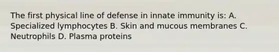 The first physical line of defense in innate immunity is: A. Specialized lymphocytes B. Skin and mucous membranes C. Neutrophils D. Plasma proteins