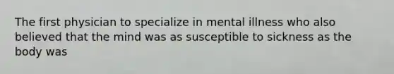 The first physician to specialize in mental illness who also believed that the mind was as susceptible to sickness as the body was