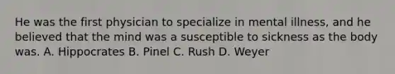 He was the first physician to specialize in mental illness, and he believed that the mind was a susceptible to sickness as the body was. A. Hippocrates B. Pinel C. Rush D. Weyer