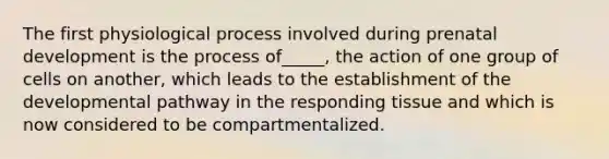 The first physiological process involved during <a href='https://www.questionai.com/knowledge/kMumvNdQFH-prenatal-development' class='anchor-knowledge'>prenatal development</a> is the process of_____, the action of one group of cells on another, which leads to the establishment of the developmental pathway in the responding tissue and which is now considered to be compartmentalized.