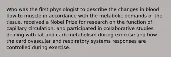 Who was the first physiologist to describe the changes in blood flow to muscle in accordance with the metabolic demands of the tissue, received a Nobel Prize for research on the function of capillary circulation, and participated in collaborative studies dealing with fat and carb metabolism during exercise and how the cardiovascular and respiratory systems responses are controlled during exercise.