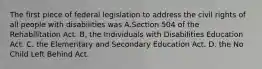 The first piece of federal legislation to address the civil rights of all people with disabilities was A.Section 504 of the Rehabilitation Act. B. the Individuals with Disabilities Education Act. C. the Elementary and Secondary Education Act. D. the No Child Left Behind Act.