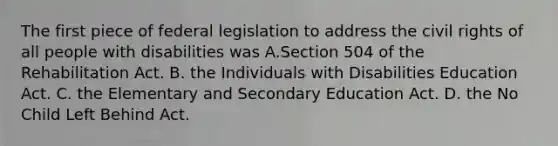 The first piece of federal legislation to address the civil rights of all people with disabilities was A.Section 504 of the Rehabilitation Act. B. the Individuals with Disabilities Education Act. C. the Elementary and Secondary Education Act. D. the No Child Left Behind Act.