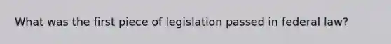 What was the first piece of legislation passed in federal law?