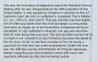 This was the first piece of legislation signed by President Barack Obama after he was inaugurated as the 44th president of the United States. It was passed by Congress in reaction to the U.S. Supreme Court decision in Ledbetter v. Goodyear Tire & Rubber Co., Inc., 550 U.S. 618 (2007). This law amends the Civil Rights Act of 1964 and states that the clock will begin running anew each time an illegal act of discrimination is experienced by an employee. In Lilly Ledbetter's situation, her pay was less than that for men doing the same job. The old law didn't permit her to succeed in her complaint of discrimination because she failed to file 20 years earlier on the first occasion of her receiving a paycheck for less than her male counterparts. Under the new law, the 180-day statute of limitations for filing an equal-pay lawsuit regarding pay discrimination resets with each new paycheck affected by that discriminatory action.