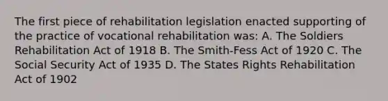 The first piece of rehabilitation legislation enacted supporting of the practice of vocational rehabilitation was: A. The Soldiers Rehabilitation Act of 1918 B. The Smith-Fess Act of 1920 C. The Social Security Act of 1935 D. The States Rights Rehabilitation Act of 1902