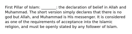 First Pillar of Islam: ________: the declaration of belief in Allah and Muhammad. The short version simply declares that there is no god but Allah, and Muhammad is His messenger. It is considered as one of the requirements of acceptance into the Islamic religion, and must be openly stated by any follower of Islam.