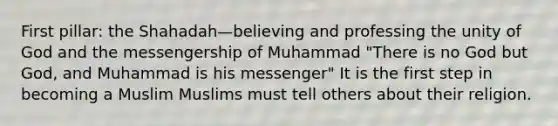 First pillar: the Shahadah—believing and professing the unity of God and the messengership of Muhammad "There is no God but God, and Muhammad is his messenger" It is the first step in becoming a Muslim Muslims must tell others about their religion.