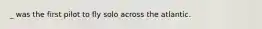 _ was the first pilot to fly solo across the atlantic.