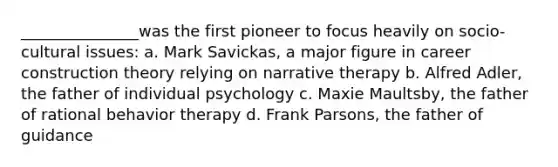 _______________was the first pioneer to focus heavily on socio-cultural issues: a. Mark Savickas, a major figure in career construction theory relying on narrative therapy b. Alfred Adler, the father of individual psychology c. Maxie Maultsby, the father of rational behavior therapy d. Frank Parsons, the father of guidance