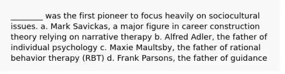 ________ was the first pioneer to focus heavily on sociocultural issues. a. Mark Savickas, a major figure in career construction theory relying on narrative therapy b. Alfred Adler, the father of individual psychology c. Maxie Maultsby, the father of rational behavior therapy (RBT) d. Frank Parsons, the father of guidance