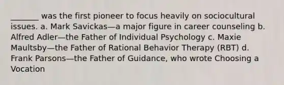 _______ was the first pioneer to focus heavily on sociocultural issues. a. Mark Savickas—a major figure in career counseling b. Alfred Adler—the Father of Individual Psychology c. Maxie Maultsby—the Father of Rational Behavior Therapy (RBT) d. Frank Parsons—the Father of Guidance, who wrote Choosing a Vocation