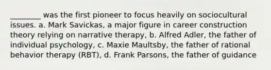 ________ was the first pioneer to focus heavily on sociocultural issues. a. Mark Savickas, a major figure in career construction theory relying on narrative therapy, b. Alfred Adler, the father of individual psychology, c. Maxie Maultsby, the father of rational behavior therapy (RBT), d. Frank Parsons, the father of guidance