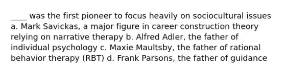 ____ was the first pioneer to focus heavily on sociocultural issues a. Mark Savickas, a major figure in career construction theory relying on narrative therapy b. Alfred Adler, the father of individual psychology c. Maxie Maultsby, the father of rational behavior therapy (RBT) d. Frank Parsons, the father of guidance