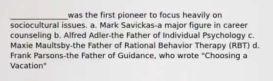 _______________was the first pioneer to focus heavily on sociocultural issues. a. Mark Savickas-a major figure in career counseling b. Alfred Adler-the Father of Individual Psychology c. Maxie Maultsby-the Father of Rational Behavior Therapy (RBT) d. Frank Parsons-the Father of Guidance, who wrote "Choosing a Vacation"