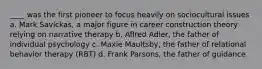 ____ was the first pioneer to focus heavily on sociocultural issues a. Mark Savickas, a major figure in career construction theory relying on narrative therapy b. Aflred Adler, the father of individual psychology c. Maxie Maultsby, the father of relational behavior therapy (RBT) d. Frank Parsons, the father of guidance