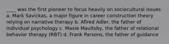 ____ was the first pioneer to focus heavily on sociocultural issues a. Mark Savickas, a major figure in career construction theory relying on narrative therapy b. Aflred Adler, the father of individual psychology c. Maxie Maultsby, the father of relational behavior therapy (RBT) d. Frank Parsons, the father of guidance