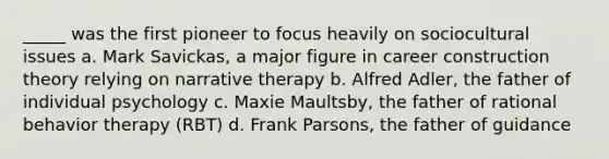 _____ was the first pioneer to focus heavily on sociocultural issues a. Mark Savickas, a major figure in career construction theory relying on narrative therapy b. Alfred Adler, the father of individual psychology c. Maxie Maultsby, the father of rational behavior therapy (RBT) d. Frank Parsons, the father of guidance