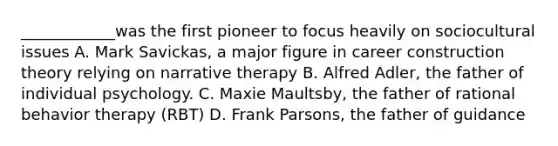 ____________was the first pioneer to focus heavily on sociocultural issues A. Mark Savickas, a major figure in career construction theory relying on narrative therapy B. Alfred Adler, the father of individual psychology. C. Maxie Maultsby, the father of rational behavior therapy (RBT) D. Frank Parsons, the father of guidance