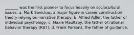 _______ was the first pioneer to focus heavily on sociocultural issues. a. Mark Savickas, a major figure in career construction theory relying on narrative therapy, b. Alfred Adler, the father of individual psychology, c. Maxie Maultsby, the father of rational behavior therapy (RBT), d. Frank Parsons, the father of guidance,