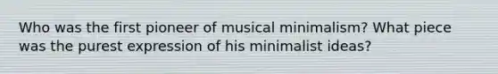 Who was the first pioneer of musical minimalism? What piece was the purest expression of his minimalist ideas?