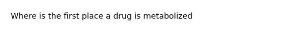 Where is the first place a drug is metabolized