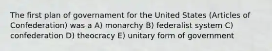 The first plan of governament for the United States (Articles of Confederation) was a A) monarchy B) federalist system C) confederation D) theocracy E) unitary form of government