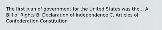 The first plan of government for the United States was the... A. Bill of Rights B. Declaration of Independence C. Articles of Confederation Constitution