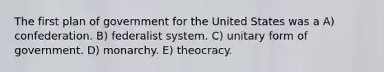 The first plan of government for the United States was a A) confederation. B) federalist system. C) unitary form of government. D) monarchy. E) theocracy.