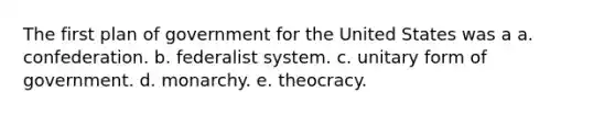 The first plan of government for the United States was a a. confederation. b. federalist system. c. unitary form of government. d. monarchy. e. theocracy.