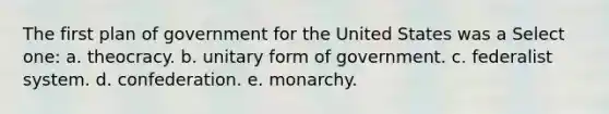 The first plan of government for the United States was a Select one: a. theocracy. b. unitary form of government. c. federalist system. d. confederation. e. monarchy.