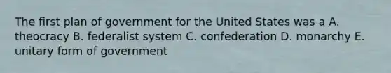 The first plan of government for the United States was a A. theocracy B. federalist system C. confederation D. monarchy E. unitary form of government