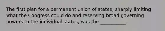 The first plan for a permanent union of states, sharply limiting what the Congress could do and reserving broad governing powers to the individual states, was the ___________.