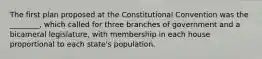 The first plan proposed at the Constitutional Convention was the ________, which called for three branches of government and a bicameral legislature, with membership in each house proportional to each state's population.