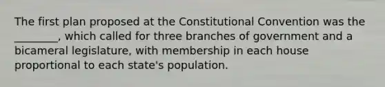 The first plan proposed at the Constitutional Convention was the ________, which called for three branches of government and a bicameral legislature, with membership in each house proportional to each state's population.