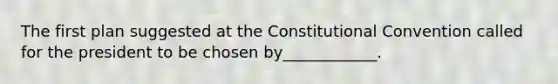 The first plan suggested at the Constitutional Convention called for the president to be chosen by____________.