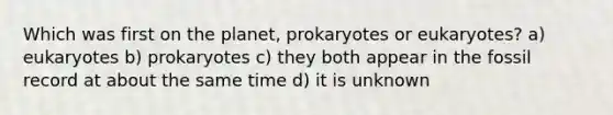 Which was first on the planet, prokaryotes or eukaryotes? a) eukaryotes b) prokaryotes c) they both appear in the fossil record at about the same time d) it is unknown