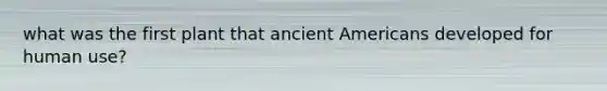 what was the first plant that ancient Americans developed for human use?