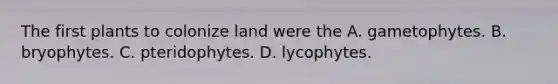 The first plants to colonize land were the A. gametophytes. B. bryophytes. C. pteridophytes. D. lycophytes.