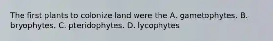 The first plants to colonize land were the A. gametophytes. B. bryophytes. C. pteridophytes. D. lycophytes