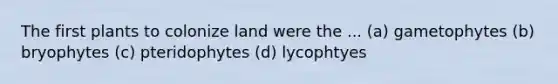 The first plants to colonize land were the ... (a) gametophytes (b) bryophytes (c) pteridophytes (d) lycophtyes