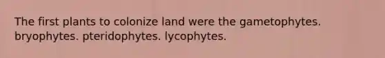 The first plants to colonize land were the gametophytes. bryophytes. pteridophytes. lycophytes.