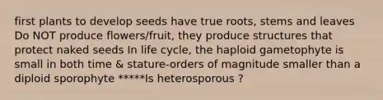 first plants to develop seeds have true roots, stems and leaves Do NOT produce flowers/fruit, they produce structures that protect naked seeds In life cycle, the haploid gametophyte is small in both time & stature-orders of magnitude smaller than a diploid sporophyte *****Is heterosporous ?