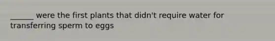 ______ were the first plants that didn't require water for transferring sperm to eggs
