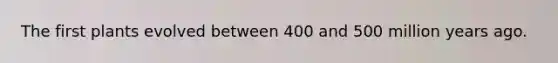 The first plants evolved between 400 and 500 million years ago.