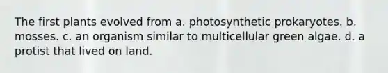 The first plants evolved from a. photosynthetic prokaryotes. b. mosses. c. an organism similar to multicellular green algae. d. a protist that lived on land.